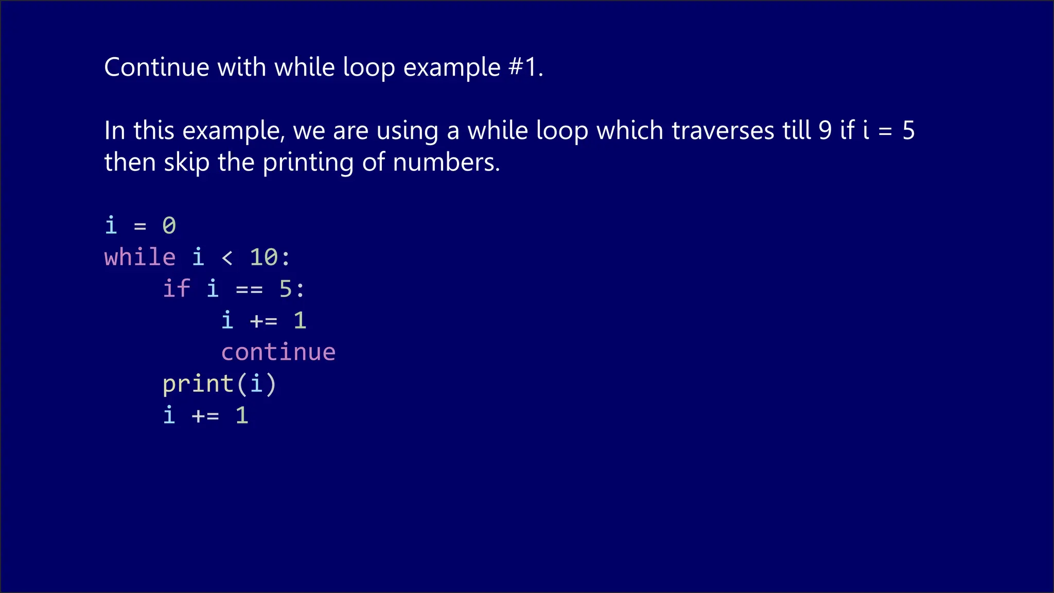 Continue with while loop example #1.
In this example, we are using a while loop which traverses till 9 if i = 5
then skip the printing of numbers.
i = 0
while i < 10:
if i == 5:
i += 1
continue
print(i)
i += 1
 
