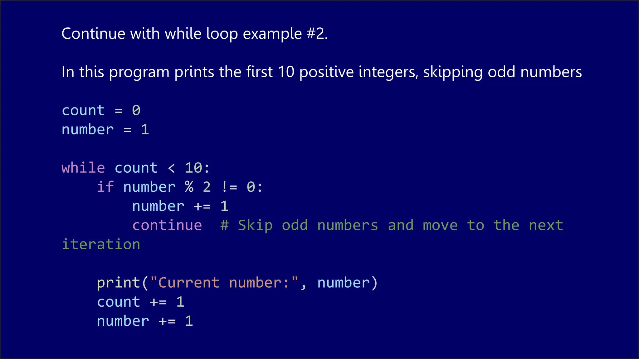 Continue with while loop example #2.
In this program prints the first 10 positive integers, skipping odd numbers
count = 0
number = 1
while count < 10:
if number % 2 != 0:
number += 1
continue # Skip odd numbers and move to the next
iteration
print("Current number:", number)
count += 1
number += 1
 