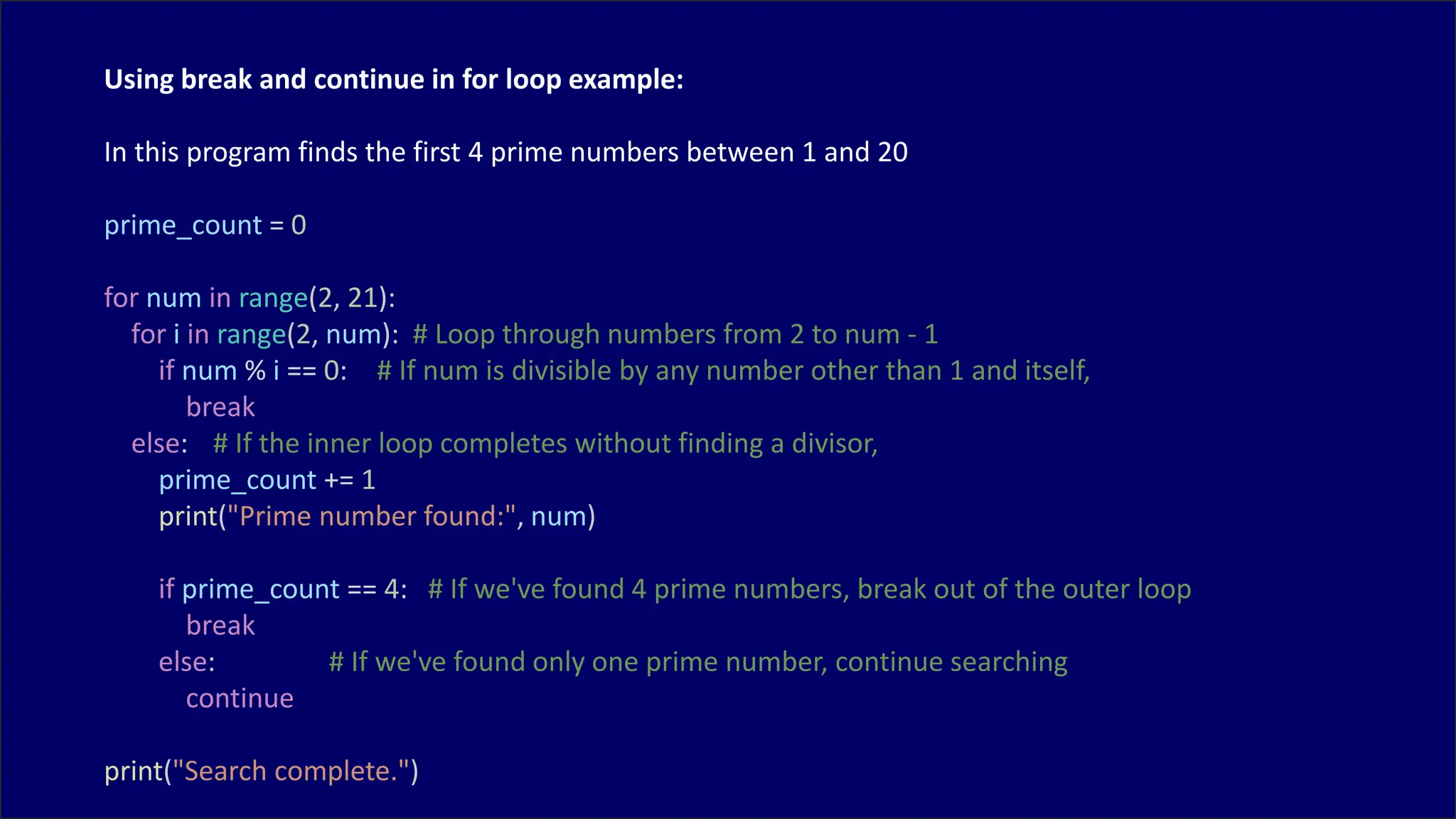 Using break and continue in for loop example:
In this program finds the first 4 prime numbers between 1 and 20
prime_count = 0
for num in range(2, 21):
for i in range(2, num): # Loop through numbers from 2 to num - 1
if num % i == 0: # If num is divisible by any number other than 1 and itself,
break
else: # If the inner loop completes without finding a divisor,
prime_count += 1
print("Prime number found:", num)
if prime_count == 4: # If we've found 4 prime numbers, break out of the outer loop
break
else: # If we've found only one prime number, continue searching
continue
print("Search complete.")
 