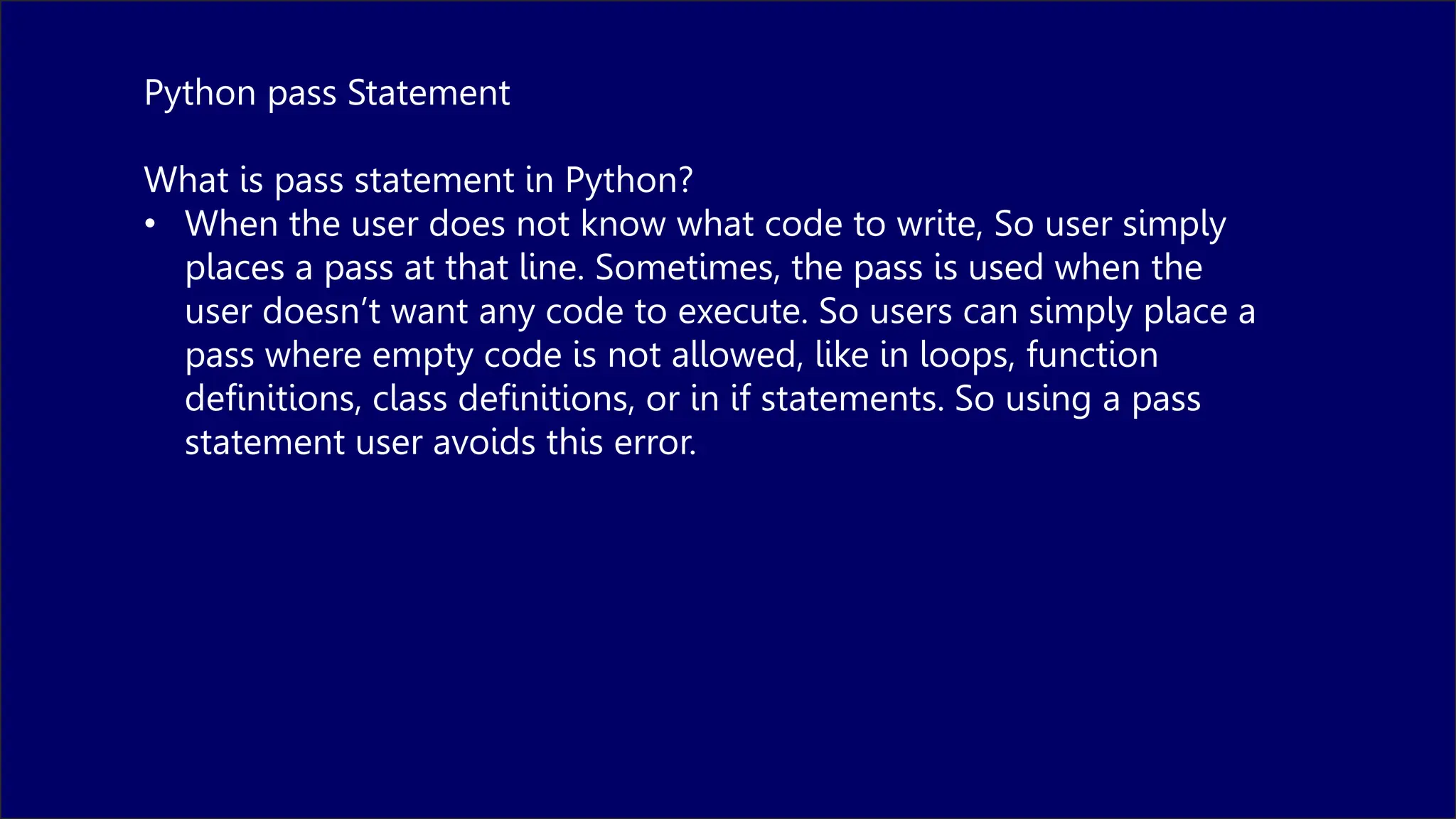 Python pass Statement
What is pass statement in Python?
• When the user does not know what code to write, So user simply
places a pass at that line. Sometimes, the pass is used when the
user doesn’t want any code to execute. So users can simply place a
pass where empty code is not allowed, like in loops, function
definitions, class definitions, or in if statements. So using a pass
statement user avoids this error.
 
