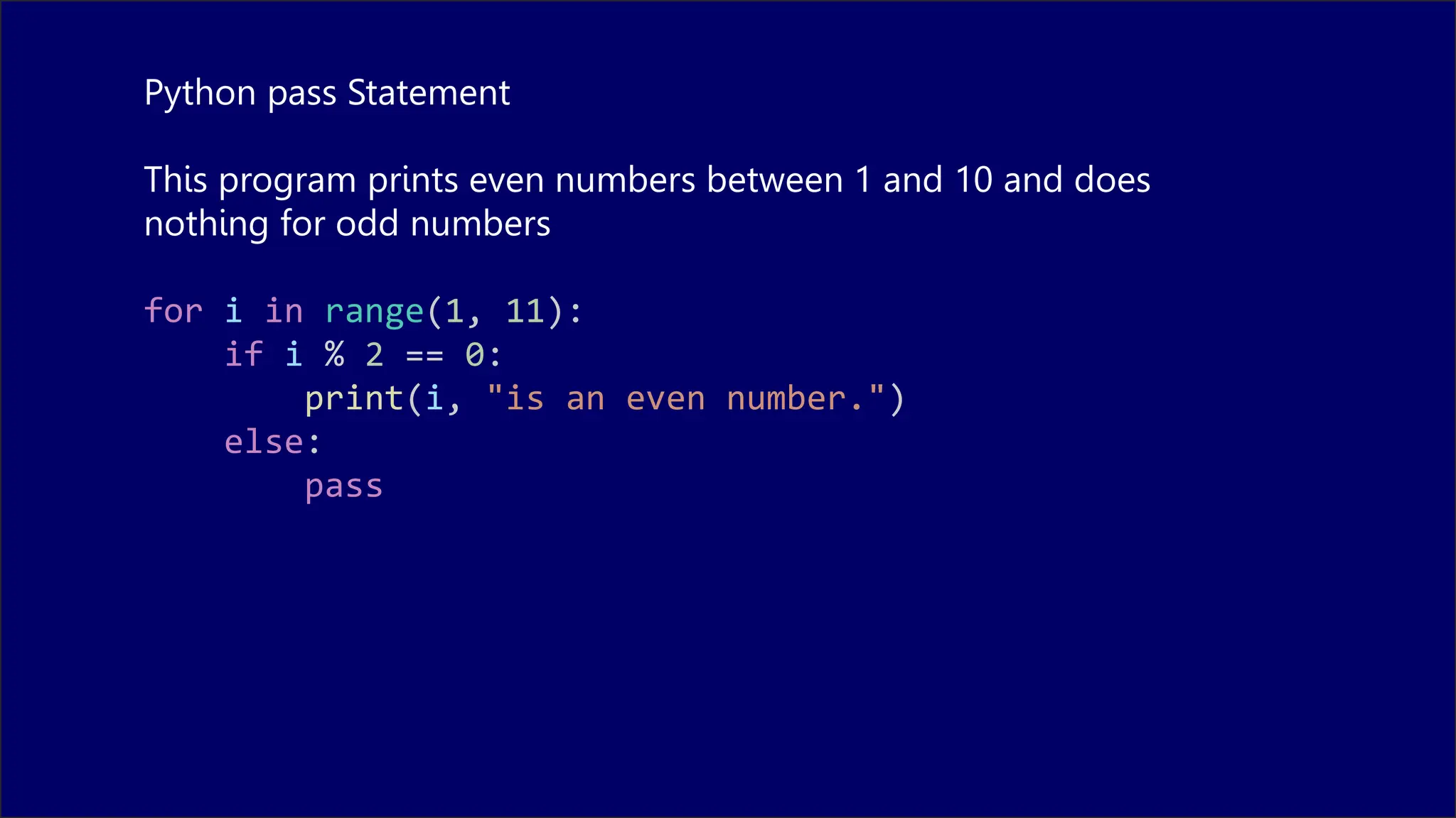 Python pass Statement
This program prints even numbers between 1 and 10 and does
nothing for odd numbers
for i in range(1, 11):
if i % 2 == 0:
print(i, "is an even number.")
else:
pass
 