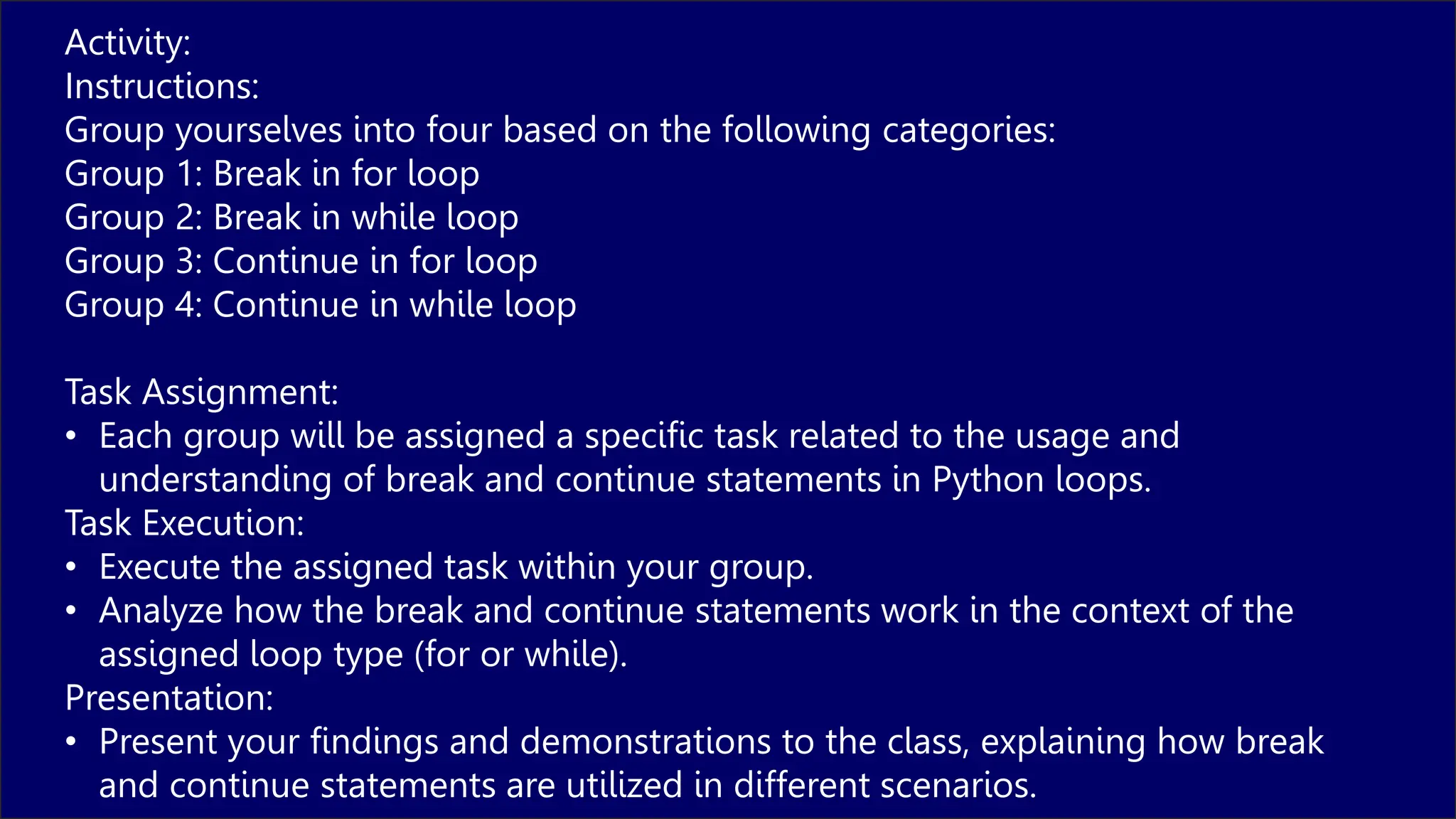 Activity:
Instructions:
Group yourselves into four based on the following categories:
Group 1: Break in for loop
Group 2: Break in while loop
Group 3: Continue in for loop
Group 4: Continue in while loop
Task Assignment:
• Each group will be assigned a specific task related to the usage and
understanding of break and continue statements in Python loops.
Task Execution:
• Execute the assigned task within your group.
• Analyze how the break and continue statements work in the context of the
assigned loop type (for or while).
Presentation:
• Present your findings and demonstrations to the class, explaining how break
and continue statements are utilized in different scenarios.
 