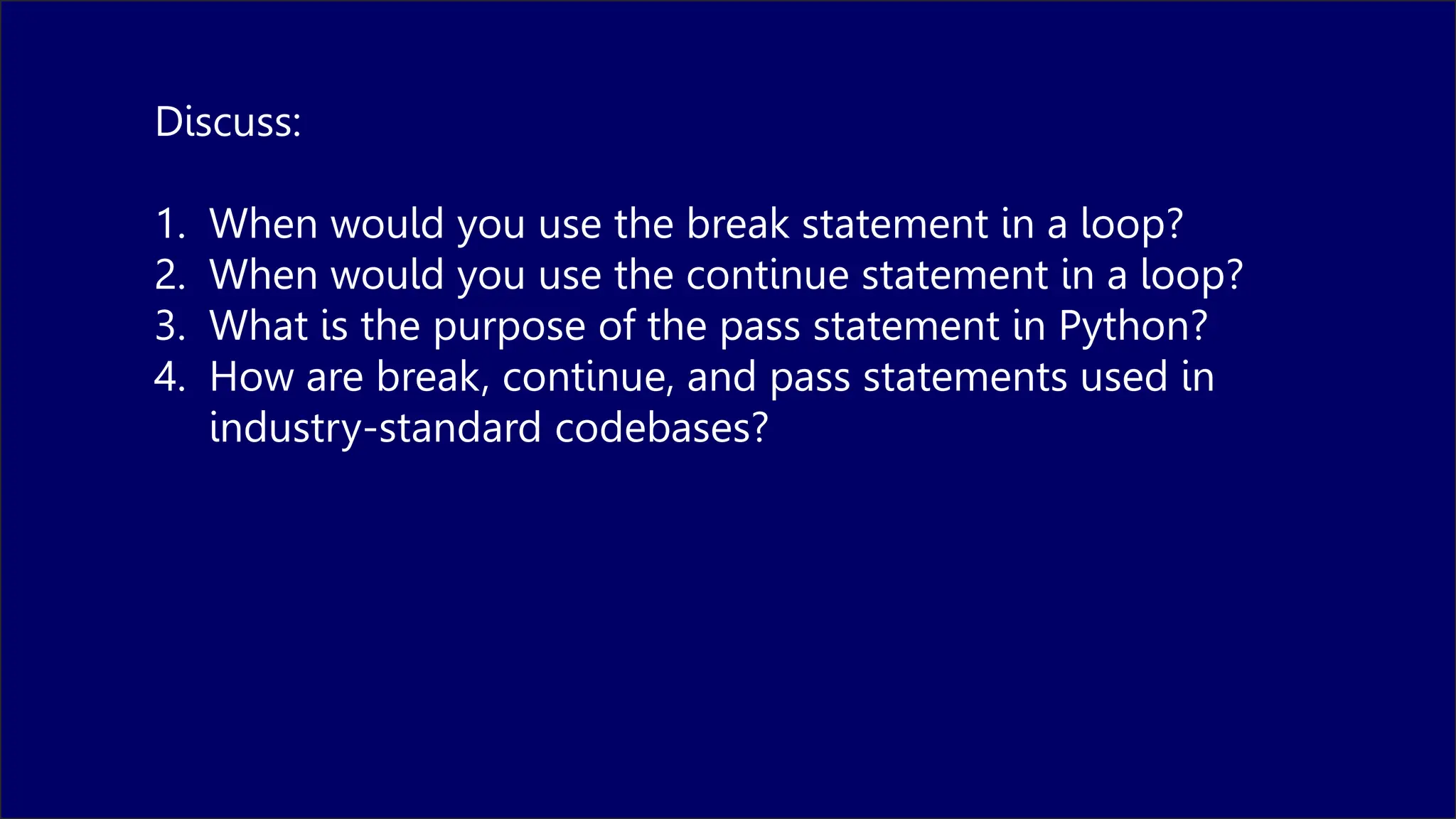 Discuss:
1. When would you use the break statement in a loop?
2. When would you use the continue statement in a loop?
3. What is the purpose of the pass statement in Python?
4. How are break, continue, and pass statements used in
industry-standard codebases?
 