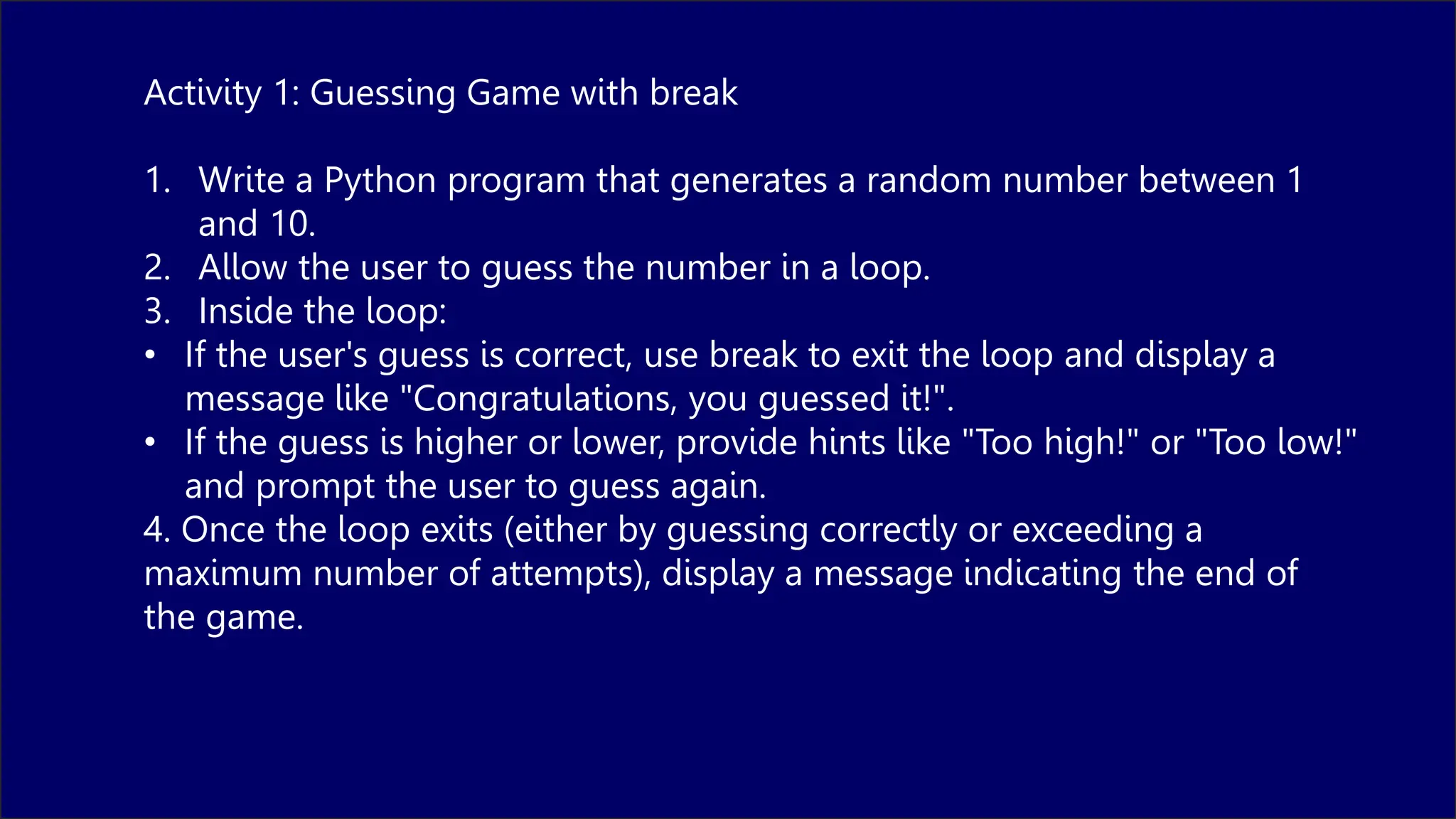 Activity 1: Guessing Game with break
1. Write a Python program that generates a random number between 1
and 10.
2. Allow the user to guess the number in a loop.
3. Inside the loop:
• If the user's guess is correct, use break to exit the loop and display a
message like "Congratulations, you guessed it!".
• If the guess is higher or lower, provide hints like "Too high!" or "Too low!"
and prompt the user to guess again.
4. Once the loop exits (either by guessing correctly or exceeding a
maximum number of attempts), display a message indicating the end of
the game.
 
