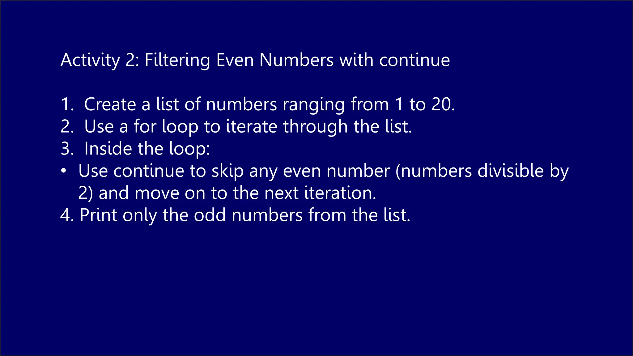 Activity 2: Filtering Even Numbers with continue
1. Create a list of numbers ranging from 1 to 20.
2. Use a for loop to iterate through the list.
3. Inside the loop:
• Use continue to skip any even number (numbers divisible by
2) and move on to the next iteration.
4. Print only the odd numbers from the list.
 