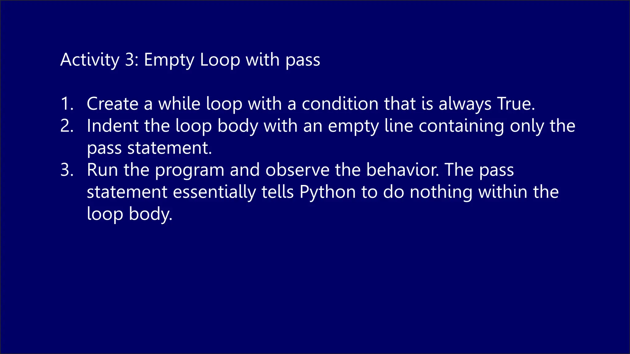 Activity 3: Empty Loop with pass
1. Create a while loop with a condition that is always True.
2. Indent the loop body with an empty line containing only the
pass statement.
3. Run the program and observe the behavior. The pass
statement essentially tells Python to do nothing within the
loop body.
 