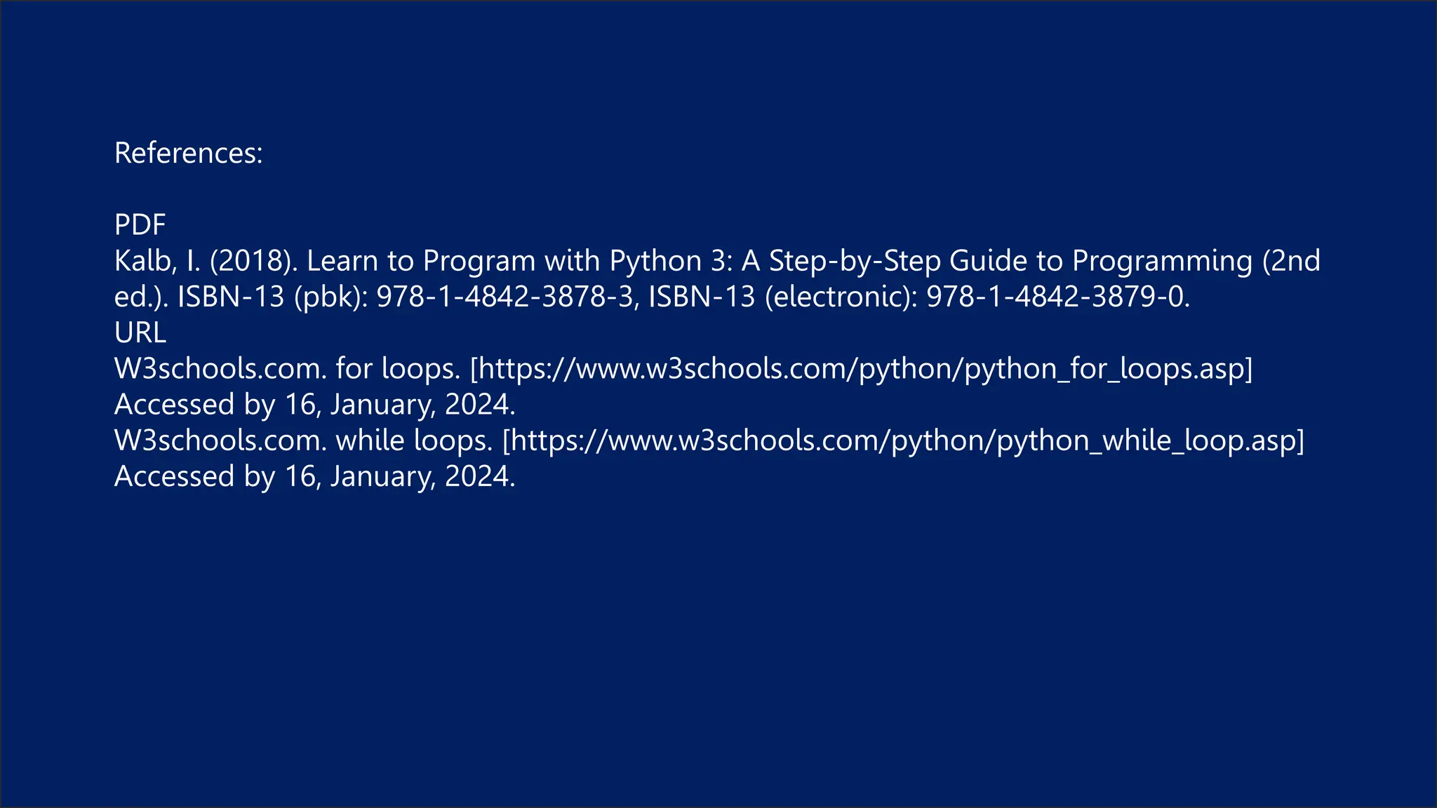 References:
PDF
Kalb, I. (2018). Learn to Program with Python 3: A Step-by-Step Guide to Programming (2nd
ed.). ISBN-13 (pbk): 978-1-4842-3878-3, ISBN-13 (electronic): 978-1-4842-3879-0.
URL
W3schools.com. for loops. [https://www.w3schools.com/python/python_for_loops.asp]
Accessed by 16, January, 2024.
W3schools.com. while loops. [https://www.w3schools.com/python/python_while_loop.asp]
Accessed by 16, January, 2024.
 