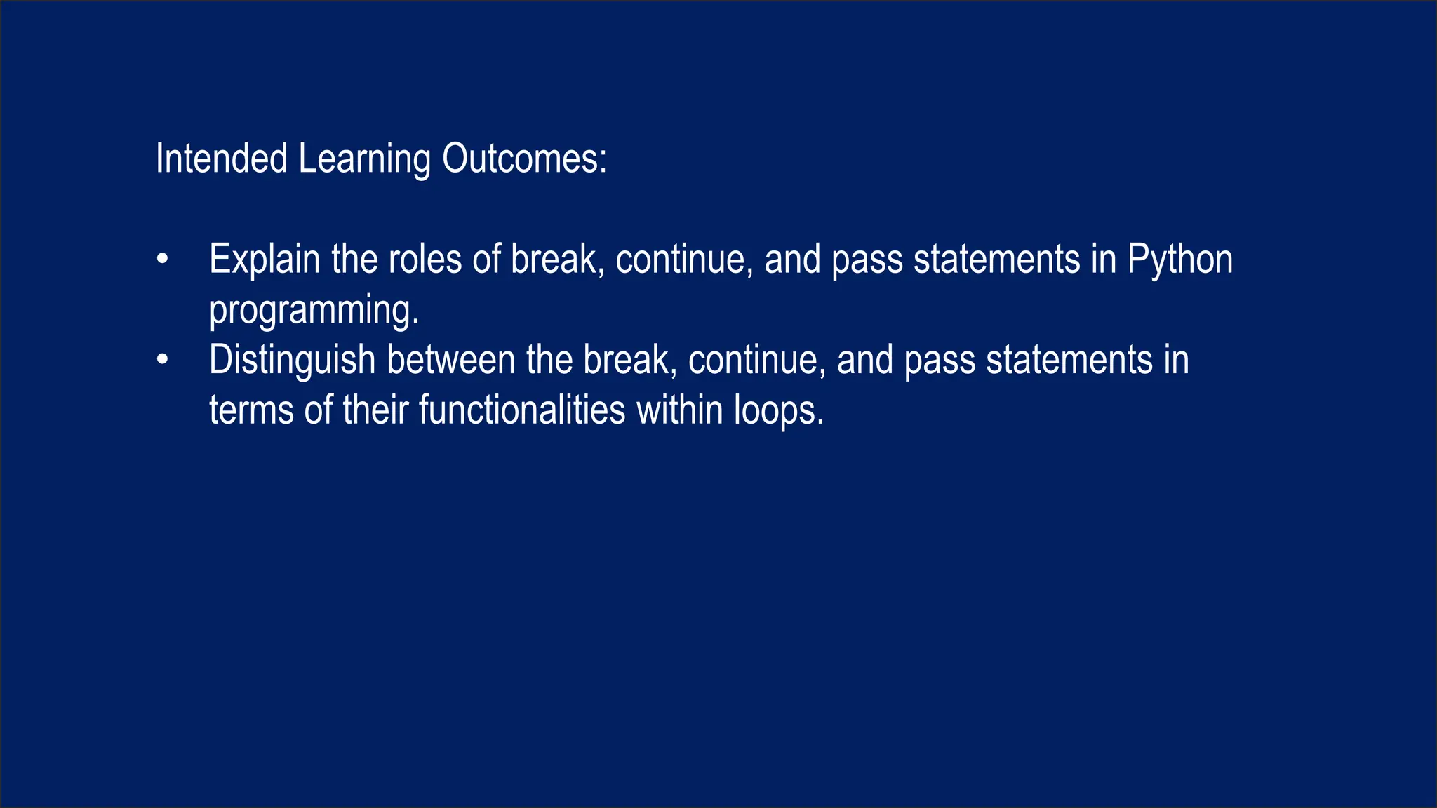 Intended Learning Outcomes:
• Explain the roles of break, continue, and pass statements in Python
programming.
• Distinguish between the break, continue, and pass statements in
terms of their functionalities within loops.
 