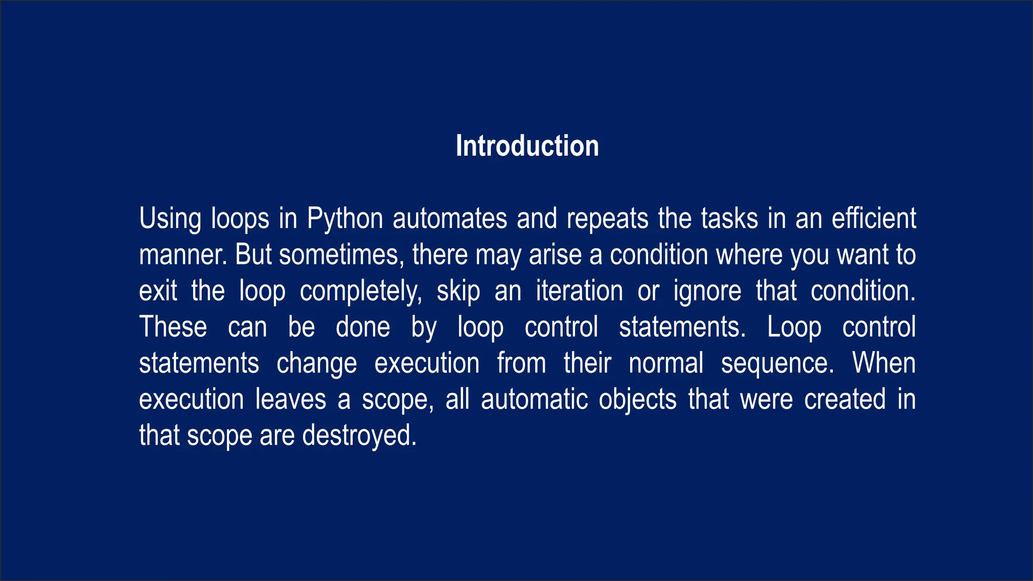 Introduction
Using loops in Python automates and repeats the tasks in an efficient
manner. But sometimes, there may arise a condition where you want to
exit the loop completely, skip an iteration or ignore that condition.
These can be done by loop control statements. Loop control
statements change execution from their normal sequence. When
execution leaves a scope, all automatic objects that were created in
that scope are destroyed.
 