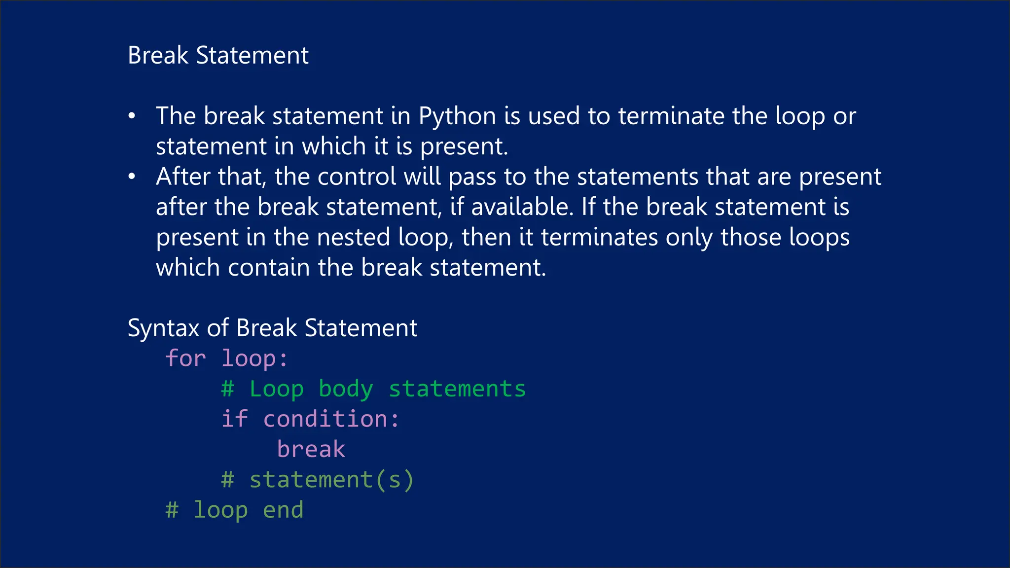 Break Statement
• The break statement in Python is used to terminate the loop or
statement in which it is present.
• After that, the control will pass to the statements that are present
after the break statement, if available. If the break statement is
present in the nested loop, then it terminates only those loops
which contain the break statement.
Syntax of Break Statement
for loop:
# Loop body statements
if condition:
break
# statement(s)
# loop end
 