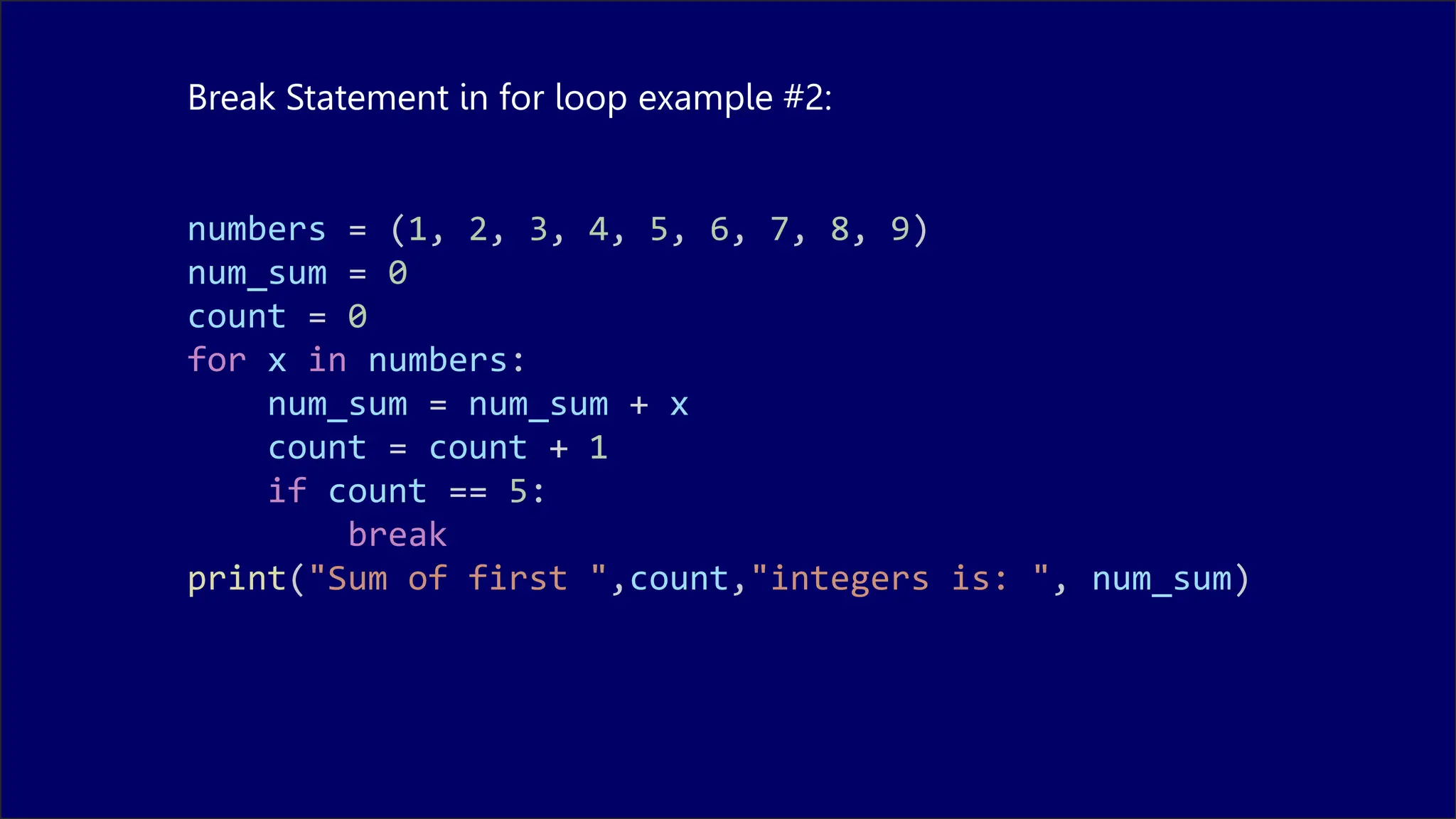 Break Statement in for loop example #2:
numbers = (1, 2, 3, 4, 5, 6, 7, 8, 9)
num_sum = 0
count = 0
for x in numbers:
num_sum = num_sum + x
count = count + 1
if count == 5:
break
print("Sum of first ",count,"integers is: ", num_sum)
 