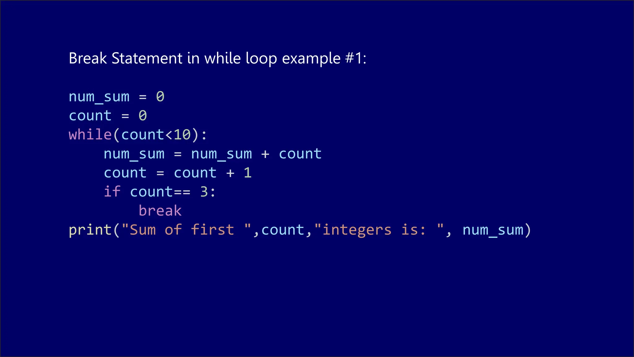 Break Statement in while loop example #1:
num_sum = 0
count = 0
while(count<10):
num_sum = num_sum + count
count = count + 1
if count== 3:
break
print("Sum of first ",count,"integers is: ", num_sum)
 