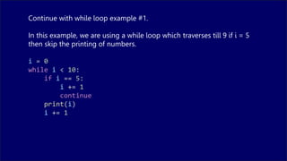 Continue with while loop example #1.
In this example, we are using a while loop which traverses till 9 if i = 5
then skip the printing of numbers.
i = 0
while i < 10:
if i == 5:
i += 1
continue
print(i)
i += 1
 