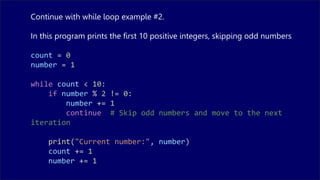 Continue with while loop example #2.
In this program prints the first 10 positive integers, skipping odd numbers
count = 0
number = 1
while count < 10:
if number % 2 != 0:
number += 1
continue # Skip odd numbers and move to the next
iteration
print("Current number:", number)
count += 1
number += 1
 