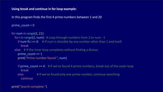 Using break and continue in for loop example:
In this program finds the first 4 prime numbers between 1 and 20
prime_count = 0
for num in range(2, 21):
for i in range(2, num): # Loop through numbers from 2 to num - 1
if num % i == 0: # If num is divisible by any number other than 1 and itself,
break
else: # If the inner loop completes without finding a divisor,
prime_count += 1
print("Prime number found:", num)
if prime_count == 4: # If we've found 4 prime numbers, break out of the outer loop
break
else: # If we've found only one prime number, continue searching
continue
print("Search complete.")
 