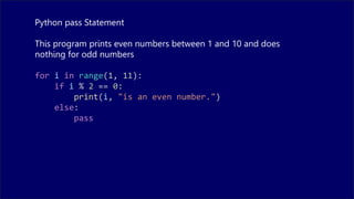 Python pass Statement
This program prints even numbers between 1 and 10 and does
nothing for odd numbers
for i in range(1, 11):
if i % 2 == 0:
print(i, "is an even number.")
else:
pass
 