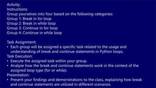 Activity:
Instructions:
Group yourselves into four based on the following categories:
Group 1: Break in for loop
Group 2: Break in while loop
Group 3: Continue in for loop
Group 4: Continue in while loop
Task Assignment:
• Each group will be assigned a specific task related to the usage and
understanding of break and continue statements in Python loops.
Task Execution:
• Execute the assigned task within your group.
• Analyze how the break and continue statements work in the context of the
assigned loop type (for or while).
Presentation:
• Present your findings and demonstrations to the class, explaining how break
and continue statements are utilized in different scenarios.
 