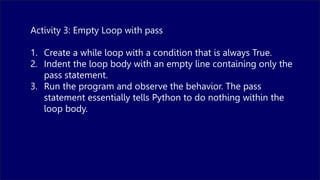 Activity 3: Empty Loop with pass
1. Create a while loop with a condition that is always True.
2. Indent the loop body with an empty line containing only the
pass statement.
3. Run the program and observe the behavior. The pass
statement essentially tells Python to do nothing within the
loop body.
 