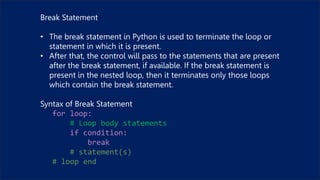 Break Statement
• The break statement in Python is used to terminate the loop or
statement in which it is present.
• After that, the control will pass to the statements that are present
after the break statement, if available. If the break statement is
present in the nested loop, then it terminates only those loops
which contain the break statement.
Syntax of Break Statement
for loop:
# Loop body statements
if condition:
break
# statement(s)
# loop end
 