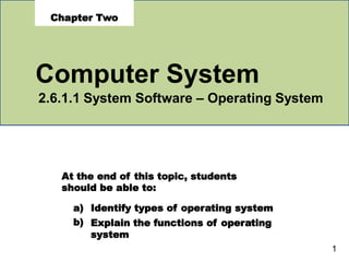 At the end of this topic, students
should be able to:
a)
b)
Identify types of operating system
Explain the functions of operating
system
1
Chapter Two
Computer System
2.6.1.1 System Software – Operating System
 