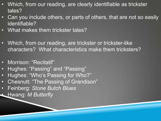 • Which, from our reading, are clearly identifiable as trickster
  tales?
• Can you include others, or parts of others, that are not so easily
  identifiable?
• What makes them trickster tales?

• Which, from our reading, are trickster or trickster-like
  characters? What characteristics make them tricksters?

•   Morrison: ―Recitatif‖
•   Hughes: ―Passing‖ and ―Passing‖
•   Hughes: ―Who’s Passing for Who?‖
•   Chesnutt: ―The Passing of Grandison‖
•   Feinberg: Stone Butch Blues
•   Hwang: M Butterfly
 