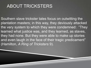 ABOUT TRICKSTERS

Southern slave trickster tales focus on outwitting the
plantation masters; in this way, they deviously attacked
the very system to which they were condemned: ―They
learned what justice was, and they learned, as slaves,
they had none. But they were able to make up stories
and even laugh in the face of their tragic predicament‖
(Hamilton, A Ring of Tricksters 9).
 