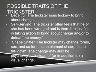 POSSIBLE TRAITS OF THE
TRICKSTER
• Deceitful: The trickster uses trickery to bring
  about change.
• Self-Serving: The trickster often feels that he or
  she has been wronged and is therefore justified
  in taking action to bring about change and/or to
  defeat ―the enemy.‖
• Shape Shifter: The trickster may change forms,
  sex, and so forth as an element of surprise to
  his victim. The change may also be
  psychological instead of (or in addition to) a
  visual change.
 