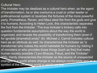 Cultural Hero:
The trickster may be idealized as a cultural hero when, as the agent
of transformation, he or she overturns a cruel or unfair leader or
political/social system or reverses the fortunes of the more powerful
party. Prometheus, Raven, and Maui steal fire from the gods and give
it to humans. According to Helen Lock, this characteristic separates
the fool from the trickster. ―The true trickster’s trickery calls into
question fundamental assumptions about the way the world is
organized, and reveals the possibility of transforming them (even if
for ignoble [shameful] ends)‖ (6). Michael J. Carroll includes cultural
hero as an attribute as well; he characterizes the trickster as ―a
transformer who makes the world habitable for humans by ridding it
of monsters or who provides those things [such as fire] that make
human society possible (―Levi-Strauss, Freud, and the Trickster‖
305). Hardy characterizes the trickster as the source of unexpected
changes in a world where change is not always comfortable and as a
symbol of the uncertain world in which we live.
 