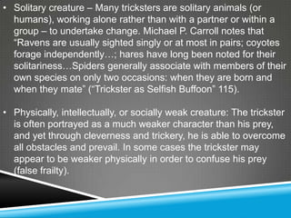 • Solitary creature – Many tricksters are solitary animals (or
  humans), working alone rather than with a partner or within a
  group – to undertake change. Michael P. Carroll notes that
  ―Ravens are usually sighted singly or at most in pairs; coyotes
  forage independently…; hares have long been noted for their
  solitariness…Spiders generally associate with members of their
  own species on only two occasions: when they are born and
  when they mate‖ (―Trickster as Selfish Buffoon‖ 115).

• Physically, intellectually, or socially weak creature: The trickster
  is often portrayed as a much weaker character than his prey,
  and yet through cleverness and trickery, he is able to overcome
  all obstacles and prevail. In some cases the trickster may
  appear to be weaker physically in order to confuse his prey
  (false frailty).
 