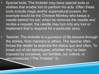 •   Special tools: The trickster may have special tools or
    abilities that enable him to perform his acts. Often these
    tools include magic and/or supernatural powers. An
    example would be the Chinese Monkey who keeps a
    needle behind his ear; when he removes the needle and
    recites a request, the needle may turn into any tool or
    implement that is required for a particular story.

•   Teacher: The trickster is a purveyor of life lessons through
    the stories, from manners to ethics. The teacher often
    forces the reader to examine the status quo and often, ―to
    break out of old stereotypes, whether they’ve been
    imposed by ourselves, our families, our culture, or
    circumstances (―The Trickster‖ 3).
 