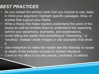 BEST PRACTICES
• As you reread the primary texts that you choose to use, keep
  in mind your argument; highlight specific passages, lines, or
  scenes that support your thesis.
• Write a thesis that helps readers understand the point of the
  essay as well as enables them to understand the reasoning
  behind your assertions, examples, and explanations.
• Avoid telling the reader that something is ―interesting,‖ or
  ―exciting‖; instead create images or use examples that show
  it.
• Use metaphors to make the reader see the intensity or scope
  or depth of the trickster concept in modern literature.
• Come to my office if you are unsure, confused, or behind.
 