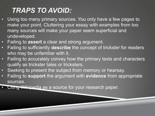 TRAPS TO AVOID:
• Using too many primary sources. You only have a few pages to
  make your point. Cluttering your essay with examples from too
  many sources will make your paper seem superficial and
  undeveloped.
• Failing to assert a clear and strong argument.
• Failing to sufficiently describe the concept of trickster for readers
  who may be unfamiliar with it.
• Failing to accurately convey how the primary texts and characters
  qualify as trickster tales or tricksters.
• Seeking to present the subject from memory or hearsay.
• Failing to support the argument with evidence from appropriate
  sources.
• Citing Wikipedia as a source for your research paper.
 