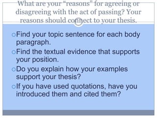 What are your “reasons” for agreeing or
 disagreeing with the act of passing? Your
  reasons should connect to your thesis.

 Find  your topic sentence for each body
  paragraph.
 Find the textual evidence that supports
  your position.
 Do you explain how your examples
  support your thesis?
 If you have used quotations, have you
  introduced them and cited them?
 