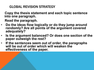 GLOBAL REVISION STRATEGY
  Copy the thesis statement and each topic sentence
  into one paragraph.
  Read the paragraph.
• Do the ideas flow logically or do they jump around
   randomly? Are all points of the argument covered
   adequately?
• Is the argument balanced? Or does one section of the
   paper outweigh the rest?
• If the sentences seem out of order, the paragraphs
   will be out of order which will weaken the
   effectiveness of the paper.
 