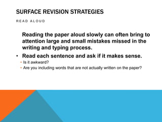 SURFACE REVISION STRATEGIES
READ ALOUD



  Reading the paper aloud slowly can often bring to
  attention large and small mistakes missed in the
  writing and typing process.
• Read each sentence and ask if it makes sense.
 • Is it awkward?
 • Are you including words that are not actually written on the paper?
 