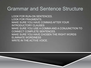 Grammar and Sentence Structure
 LOOK FOR RUN-ON SENTENCES.
 LOOK FOR FRAGMENTS.
 MAKE SURE YOU HAVE COMMAS AFTER YOUR
 INTRODUCTORY CLAUSES
 MAKE SURE YOU USE A COMMA AND A CONJUNCTION TO
 CONNECT COMPLETE SENTENCES.
 MAKE SURE YOU HAVE CHOSEN THE RIGHT WORDS
 ELIMINATE WORDINESS
 WRITE IN THE ACTIVE VOICE.
 