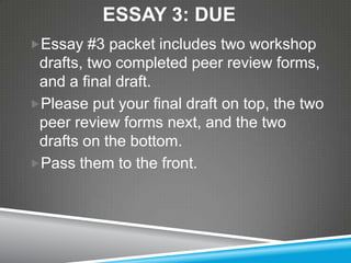 ESSAY 3: DUE
Essay #3 packet includes two workshop
 drafts, two completed peer review forms,
 and a final draft.
Please put your final draft on top, the two
 peer review forms next, and the two
 drafts on the bottom.
Pass them to the front.
 