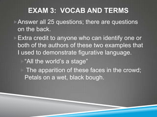 EXAM 3: VOCAB AND TERMS
Answer all 25 questions; there are questions
 on the back.
Extra credit to anyone who can identify one or
 both of the authors of these two examples that
 I used to demonstrate figurative language.
  ―All the world’s a stage‖
   The apparition of these faces in the crowd;
    Petals on a wet, black bough.
 