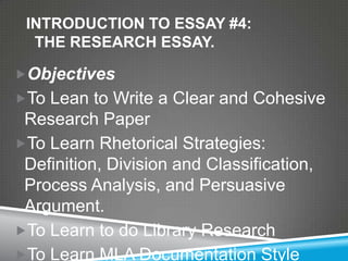 INTRODUCTION TO ESSAY #4:
  THE RESEARCH ESSAY.

Objectives
To Lean to Write a Clear and Cohesive
 Research Paper
To Learn Rhetorical Strategies:
 Definition, Division and Classification,
 Process Analysis, and Persuasive
 Argument.
To Learn to do Library Research
To Learn MLA Documentation Style
 