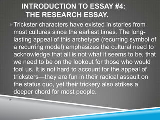 INTRODUCTION TO ESSAY #4:
        THE RESEARCH ESSAY.
Trickster characters have existed in stories from
    most cultures since the earliest times. The long-
    lasting appeal of this archetype (recurring symbol of
    a recurring model) emphasizes the cultural need to
    acknowledge that all is not what it seems to be, that
    we need to be on the lookout for those who would
    fool us. It is not hard to account for the appeal of
    tricksters—they are fun in their radical assault on
    the status quo, yet their trickery also strikes a
    deeper chord for most people.

 
