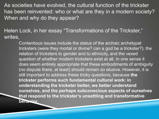 As societies have evolved, the cultural function of the trickster
has been reinvented: who or what are they in a modern society?
When and why do they appear?

Helen Lock, in her essay ―Transformations of the Trickster,‖
writes,
      Contentious issues include the status of the archaic archetypal
      tricksters (were they mortal or divine? can a god be a trickster?), the
      relation of tricksters to gender and to ethnicity, and the vexed
      question of whether modern tricksters exist at all. In one sense it
      does seem entirely appropriate that these embodiments of ambiguity
      (no dispute there, at least) should remain so elusive. However, it is
      still important to address these tricky questions, because the
      trickster performs such fundamental cultural work: in
      understanding the trickster better, we better understand
      ourselves, and the perhaps subconscious aspects of ourselves
      that respond to the trickster’s unsettling and transformative
      behavior.
 