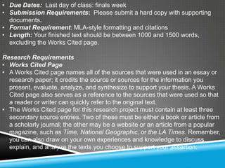 • Due Dates: Last day of class: finals week
• Submission Requirements: Please submit a hard copy with supporting
  documents.
• Format Requirement: MLA-style formatting and citations
• Length: Your finished text should be between 1000 and 1500 words,
  excluding the Works Cited page.

Research Requirements
• Works Cited Page
• A Works Cited page names all of the sources that were used in an essay or
  research paper; it credits the source or sources for the information you
  present, evaluate, analyze, and synthesize to support your thesis. A Works
  Cited page also serves as a reference to the sources that were used so that
  a reader or writer can quickly refer to the original text.
• The Works Cited page for this research project must contain at least three
  secondary source entries. Two of these must be either a book or article from
  a scholarly journal; the other may be a website or an article from a popular
  magazine, such as Time, National Geographic, or the LA Times. Remember,
  you can also draw on your own experiences and knowledge to discuss,
  explain, and analyze the texts you choose to support your assertion.
 