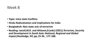 Week 8
• Topic: Intra state Conflicts
• Hindu Radicalization and implications for India
• Bangladesh: Non-state acts of terrorism
• Reading: Izarali,M,R. and Ahlawat,D.(eds) (2021).Terrorism, Security
and Development in South Asia: National, Regional and Global
Impact,Routledge, NY, pp, 25-36 , 177-188.
 
