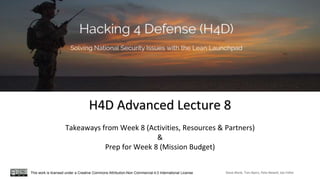 H4D Advanced Lecture 8
Takeaways from Week 8 (Activities, Resources & Partners)
&
Prep for Week 8 (Mission Budget)
Steve Blank, Tom Byers, Pete Newell, Joe FelterThis work is licensed under a Creative Commons Attribution-Non Commercial 4.0 International License
 
