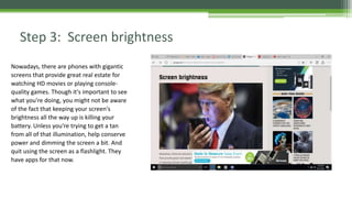 Step 3: Screen brightness
Nowadays, there are phones with gigantic
screens that provide great real estate for
watching HD movies or playing console-
quality games. Though it's important to see
what you're doing, you might not be aware
of the fact that keeping your screen's
brightness all the way up is killing your
battery. Unless you're trying to get a tan
from all of that illumination, help conserve
power and dimming the screen a bit. And
quit using the screen as a flashlight. They
have apps for that now.
 