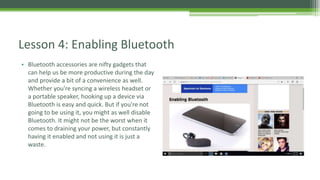 • Bluetooth accessories are nifty gadgets that
can help us be more productive during the day
and provide a bit of a convenience as well.
Whether you're syncing a wireless headset or
a portable speaker, hooking up a device via
Bluetooth is easy and quick. But if you're not
going to be using it, you might as well disable
Bluetooth. It might not be the worst when it
comes to draining your power, but constantly
having it enabled and not using it is just a
waste.
Lesson 4: Enabling Bluetooth
 