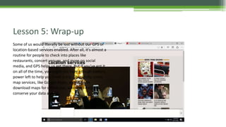 Lesson 5: Wrap-up
Some of us would literally be lost without our GPS or
location-based services enabled. After all, it's almost a
routine for people to check into places like
restaurants, concert venues, and more on social
media, and GPS helps us get there. But if you've got it
on all of the time, you might not have enough battery
power left to help you finish a trip. Thankfully, some
map services, like Google Maps, allow you to
download maps for offline use, which will help you
conserve your data as well.
 