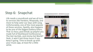 Life needs a soundtrack and we all turn
to services like Pandora, Rhapsody, and
more to help color our days with song.
Unfortunately, one of the most popular
of these services, Spotify, also happens
to be one of the biggest battery killers.
That 11-hour, post-break up playlist you
made full of Dashboard Confessional,
The Get Up Kids, and Jimmy Eat World?
Yeah, it won't last three hours if you
keep it going. Time to break up with
your music app, at least for a little
while.
Step 6: Snapchat
 
