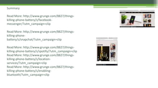 Summary
Read More: http://www.grunge.com/8827/things-
killing-phone-battery/s/facebook-
messenger/?utm_campaign=clip
Read More: http://www.grunge.com/8827/things-
killing-phone-
battery/s/snapchat/?utm_campaign=clip
Read More: http://www.grunge.com/8827/things-
killing-phone-battery/s/spotify/?utm_campaign=clip
Read More: http://www.grunge.com/8827/things-
killing-phone-battery/s/location-
services/?utm_campaign=clip
Read More: http://www.grunge.com/8827/things-
killing-phone-battery/s/enabling-
bluetooth/?utm_campaign=clip
 