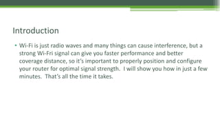 • Wi-Fi is just radio waves and many things can cause interference, but a
strong Wi-Fri signal can give you faster performance and better
coverage distance, so it’s important to properly position and configure
your router for optimal signal strength. I will show you how in just a few
minutes. That’s all the time it takes.
Introduction
 